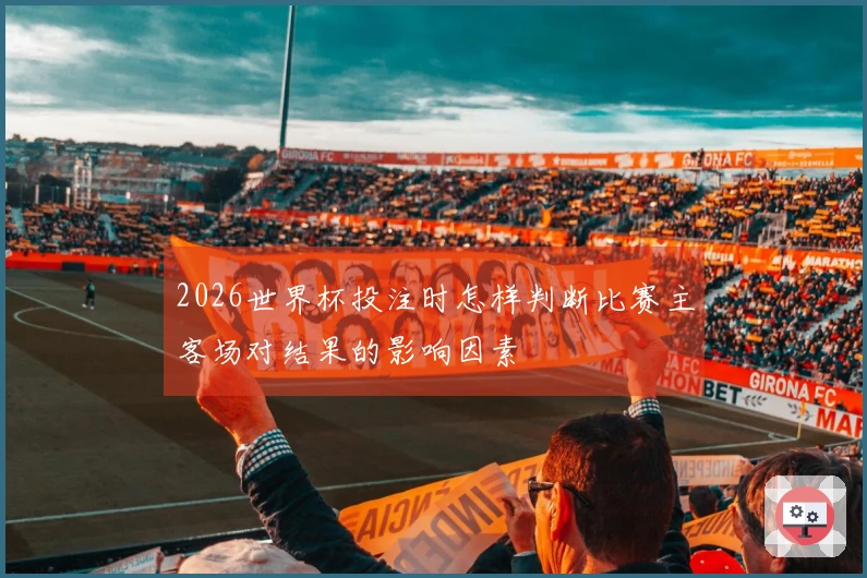 2026世界杯投注时怎样判断比赛主客场对结果的影响因素
