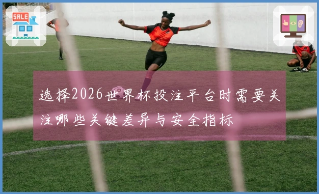 选择2026世界杯投注平台时需要关注哪些关键差异与安全指标