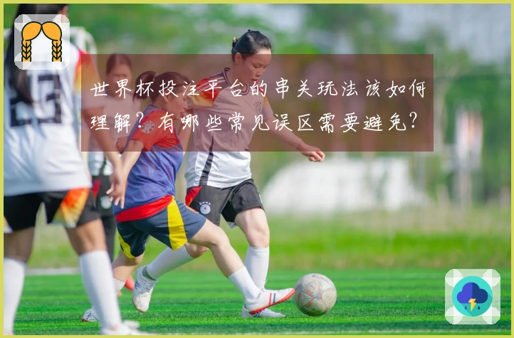 世界杯投注平台的串关玩法该如何理解？有哪些常见误区需要避免？
