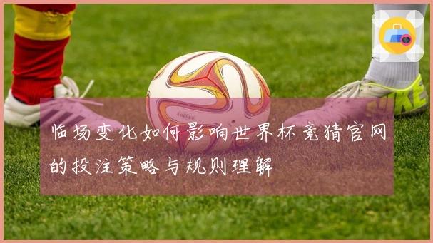 临场变化如何影响世界杯竞猜官网的投注策略与规则理解