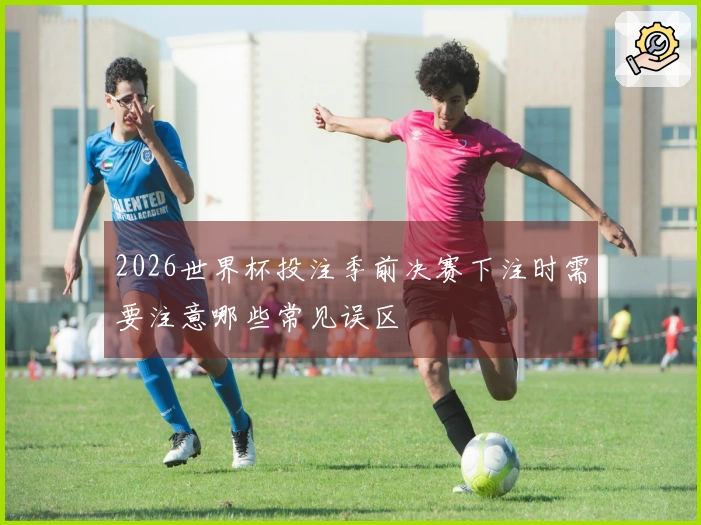 2026世界杯投注季前决赛下注时需要注意哪些常见误区