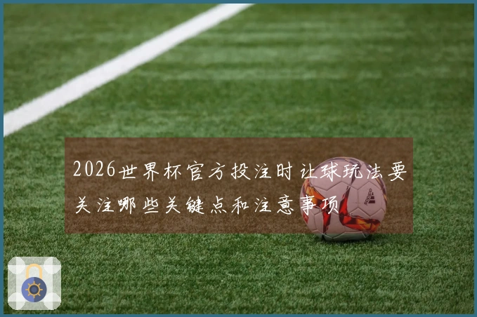 2026世界杯官方投注时让球玩法要关注哪些关键点和注意事项
